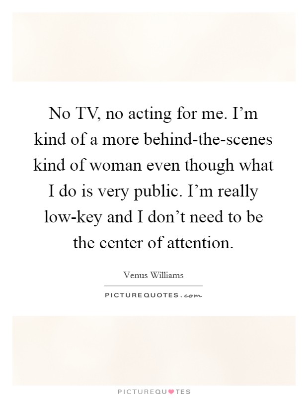 No TV, no acting for me. I'm kind of a more behind-the-scenes kind of woman even though what I do is very public. I'm really low-key and I don't need to be the center of attention. Picture Quote #1