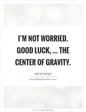 I’m not worried. Good luck, ... the center of gravity Picture Quote #1