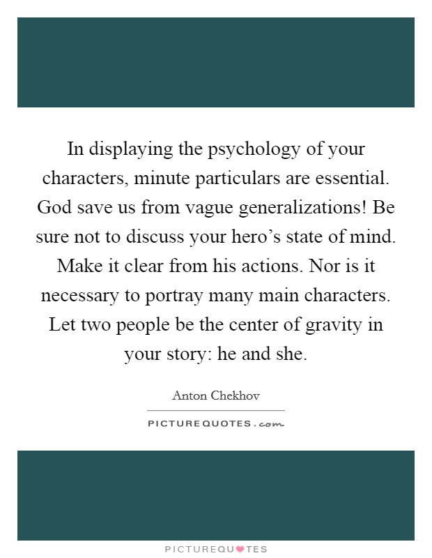In displaying the psychology of your characters, minute particulars are essential. God save us from vague generalizations! Be sure not to discuss your hero's state of mind. Make it clear from his actions. Nor is it necessary to portray many main characters. Let two people be the center of gravity in your story: he and she. Picture Quote #1