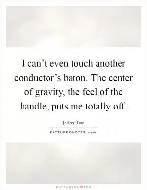 I can’t even touch another conductor’s baton. The center of gravity, the feel of the handle, puts me totally off Picture Quote #1