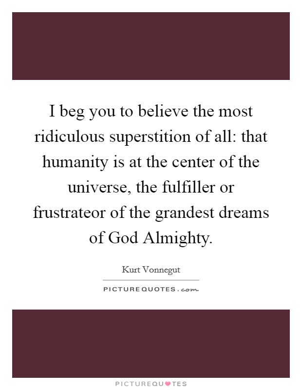 I beg you to believe the most ridiculous superstition of all: that humanity is at the center of the universe, the fulfiller or frustrateor of the grandest dreams of God Almighty. Picture Quote #1