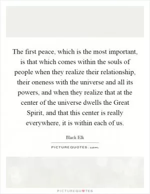 The first peace, which is the most important, is that which comes within the souls of people when they realize their relationship, their oneness with the universe and all its powers, and when they realize that at the center of the universe dwells the Great Spirit, and that this center is really everywhere, it is within each of us Picture Quote #1