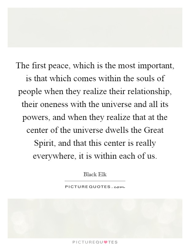 The first peace, which is the most important, is that which comes within the souls of people when they realize their relationship, their oneness with the universe and all its powers, and when they realize that at the center of the universe dwells the Great Spirit, and that this center is really everywhere, it is within each of us. Picture Quote #1