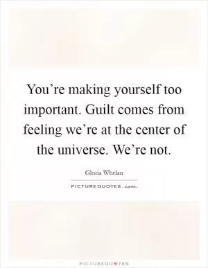 You’re making yourself too important. Guilt comes from feeling we’re at the center of the universe. We’re not Picture Quote #1