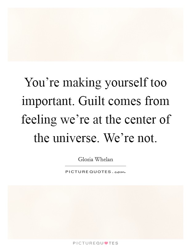You're making yourself too important. Guilt comes from feeling we're at the center of the universe. We're not. Picture Quote #1