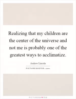Realizing that my children are the center of the universe and not me is probably one of the greatest ways to acclimatize Picture Quote #1