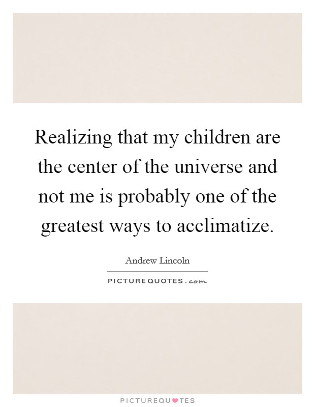 Realizing that my children are the center of the universe and not me is probably one of the greatest ways to acclimatize. Picture Quote #1