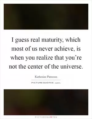 I guess real maturity, which most of us never achieve, is when you realize that you’re not the center of the universe Picture Quote #1