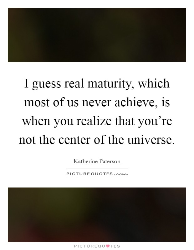 I guess real maturity, which most of us never achieve, is when you realize that you're not the center of the universe. Picture Quote #1