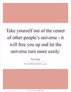 Take yourself out of the center of other people’s universe - it will free you up and let the universe turn more easily Picture Quote #1