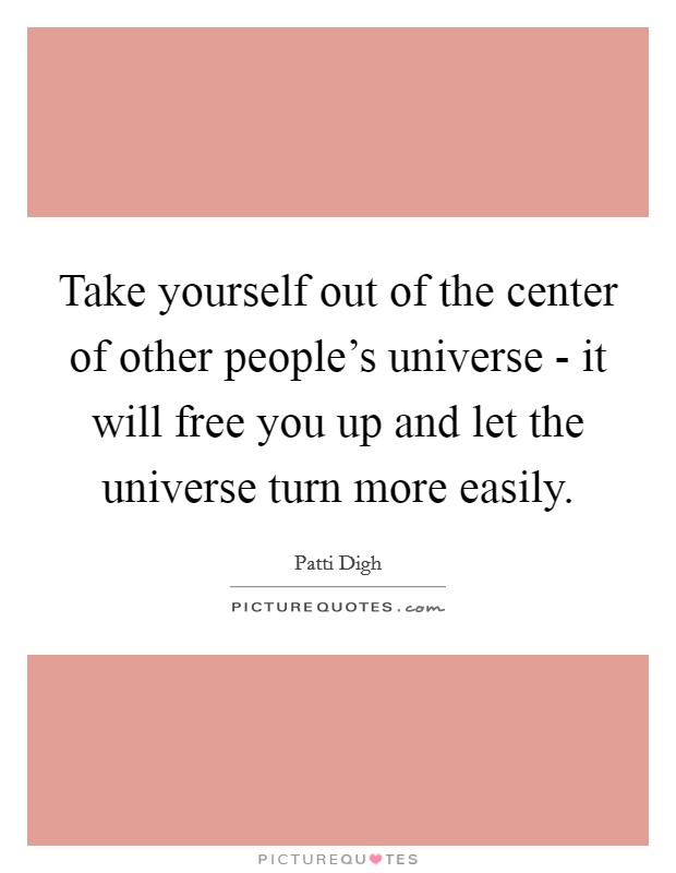 Take yourself out of the center of other people's universe - it will free you up and let the universe turn more easily. Picture Quote #1