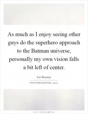 As much as I enjoy seeing other guys do the superhero approach to the Batman universe, personally my own vision falls a bit left of center Picture Quote #1