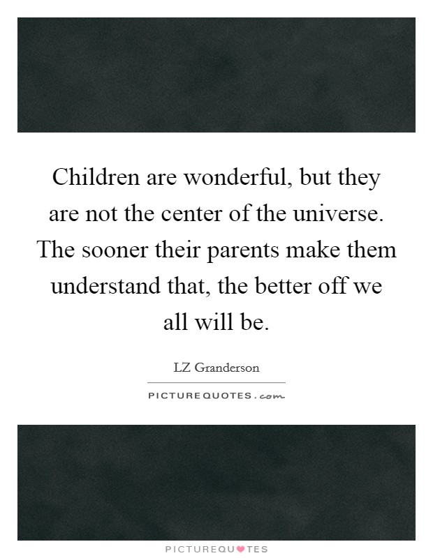Children are wonderful, but they are not the center of the universe. The sooner their parents make them understand that, the better off we all will be. Picture Quote #1