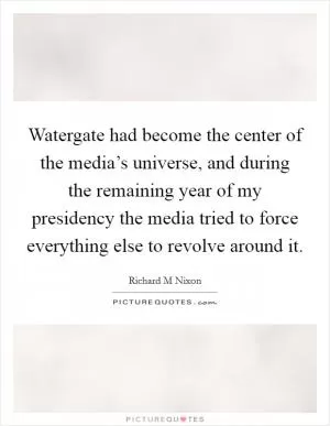 Watergate had become the center of the media’s universe, and during the remaining year of my presidency the media tried to force everything else to revolve around it Picture Quote #1
