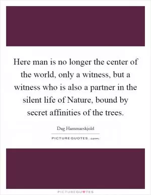 Here man is no longer the center of the world, only a witness, but a witness who is also a partner in the silent life of Nature, bound by secret affinities of the trees Picture Quote #1