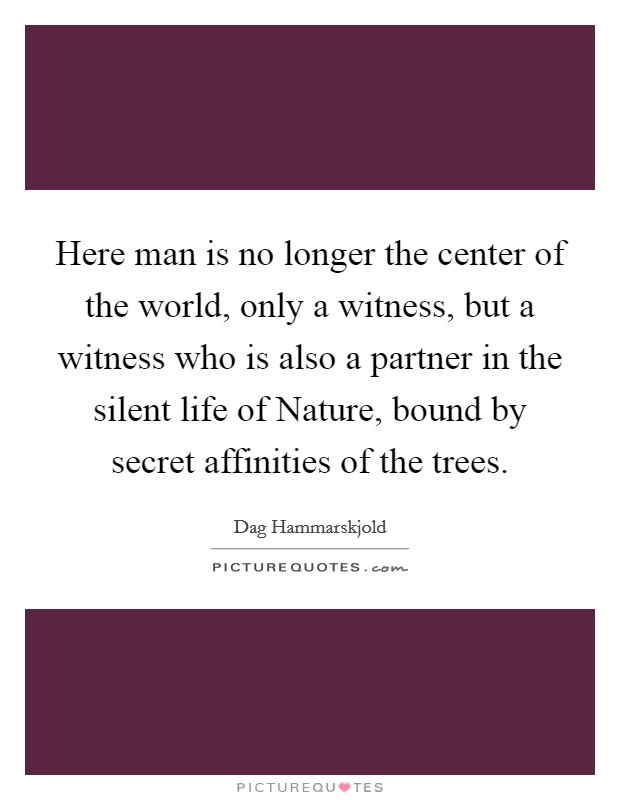 Here man is no longer the center of the world, only a witness, but a witness who is also a partner in the silent life of Nature, bound by secret affinities of the trees. Picture Quote #1