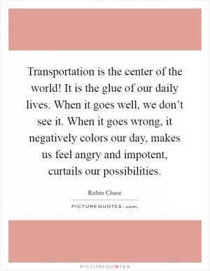 Transportation is the center of the world! It is the glue of our daily lives. When it goes well, we don’t see it. When it goes wrong, it negatively colors our day, makes us feel angry and impotent, curtails our possibilities Picture Quote #1
