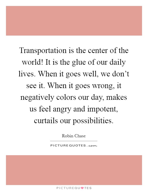 Transportation is the center of the world! It is the glue of our daily lives. When it goes well, we don't see it. When it goes wrong, it negatively colors our day, makes us feel angry and impotent, curtails our possibilities. Picture Quote #1