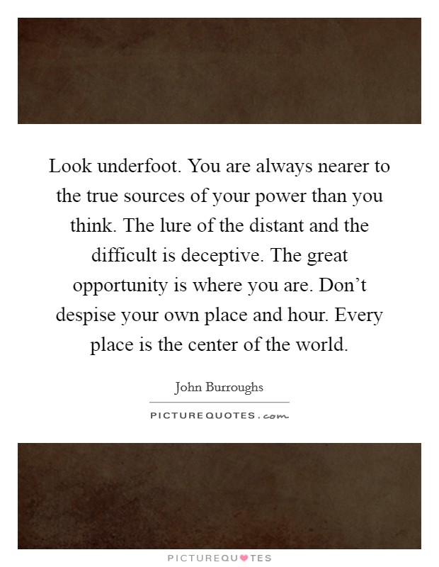 Look underfoot. You are always nearer to the true sources of your power than you think. The lure of the distant and the difficult is deceptive. The great opportunity is where you are. Don't despise your own place and hour. Every place is the center of the world. Picture Quote #1