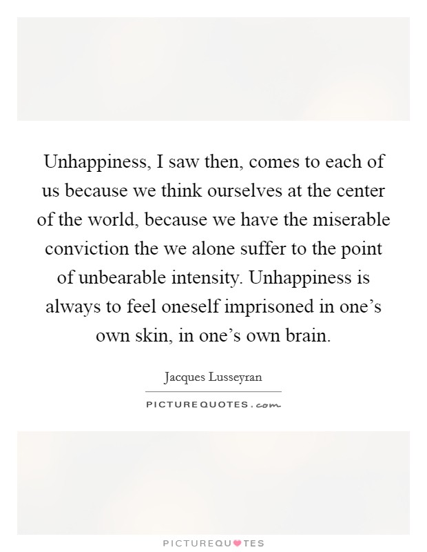 Unhappiness, I saw then, comes to each of us because we think ourselves at the center of the world, because we have the miserable conviction the we alone suffer to the point of unbearable intensity. Unhappiness is always to feel oneself imprisoned in one's own skin, in one's own brain. Picture Quote #1