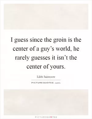 I guess since the groin is the center of a guy’s world, he rarely guesses it isn’t the center of yours Picture Quote #1