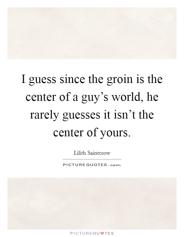 I guess since the groin is the center of a guy's world, he rarely guesses it isn't the center of yours. Picture Quote #1