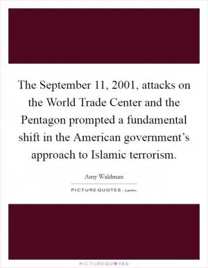 The September 11, 2001, attacks on the World Trade Center and the Pentagon prompted a fundamental shift in the American government’s approach to Islamic terrorism Picture Quote #1
