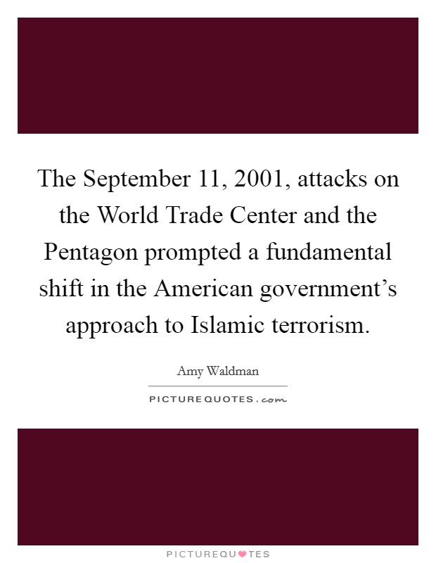 The September 11, 2001, attacks on the World Trade Center and the Pentagon prompted a fundamental shift in the American government's approach to Islamic terrorism. Picture Quote #1