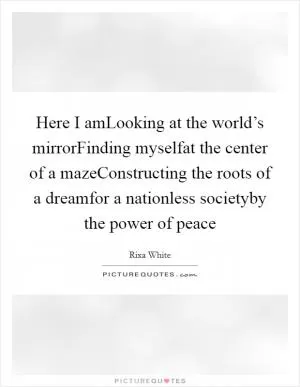 Here I amLooking at the world’s mirrorFinding myselfat the center of a mazeConstructing the roots of a dreamfor a nationless societyby the power of peace Picture Quote #1