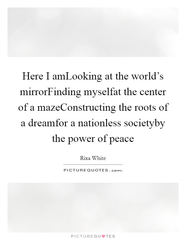 Here I amLooking at the world's mirrorFinding myselfat the center of a mazeConstructing the roots of a dreamfor a nationless societyby the power of peace Picture Quote #1