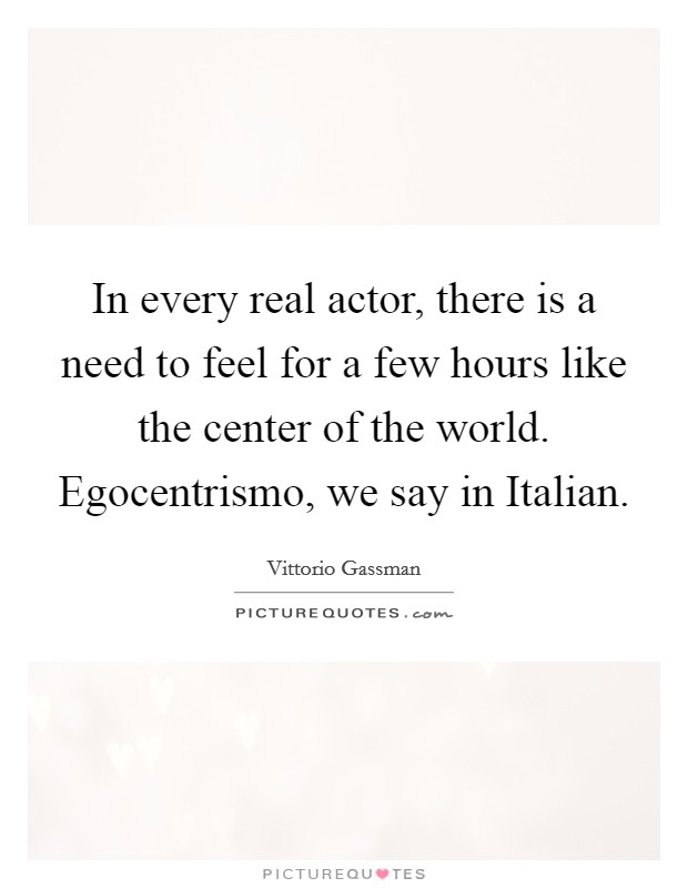 In every real actor, there is a need to feel for a few hours like the center of the world. Egocentrismo, we say in Italian. Picture Quote #1