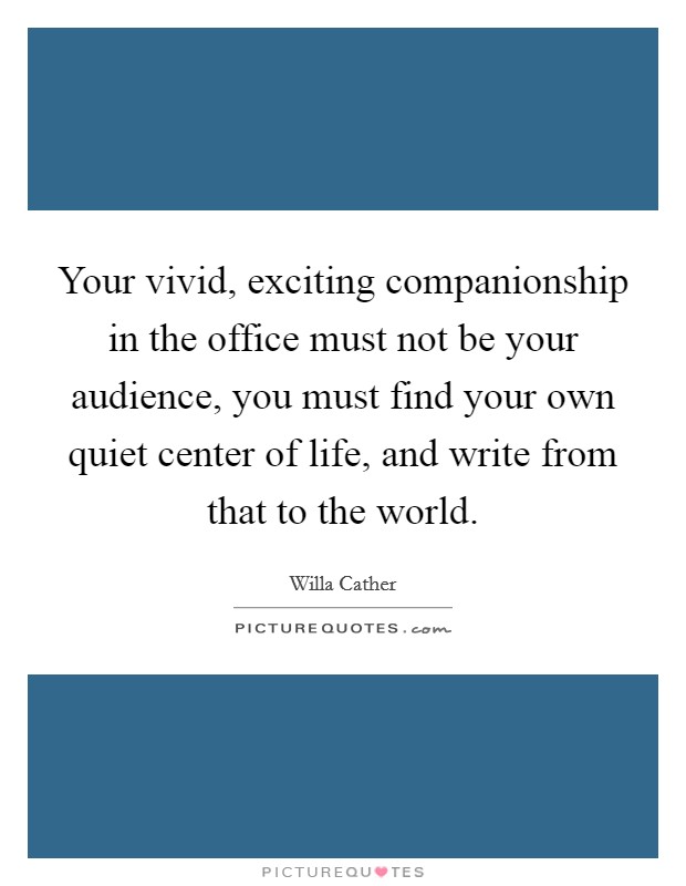 Your vivid, exciting companionship in the office must not be your audience, you must find your own quiet center of life, and write from that to the world. Picture Quote #1