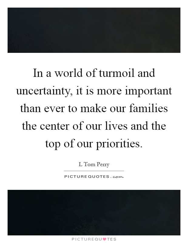 In a world of turmoil and uncertainty, it is more important than ever to make our families the center of our lives and the top of our priorities. Picture Quote #1