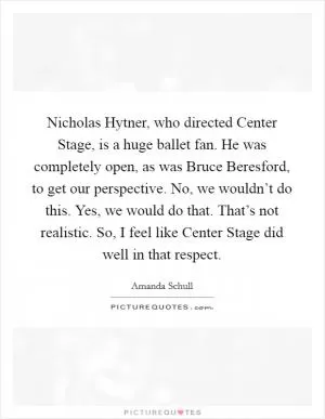 Nicholas Hytner, who directed Center Stage, is a huge ballet fan. He was completely open, as was Bruce Beresford, to get our perspective. No, we wouldn’t do this. Yes, we would do that. That’s not realistic. So, I feel like Center Stage did well in that respect Picture Quote #1
