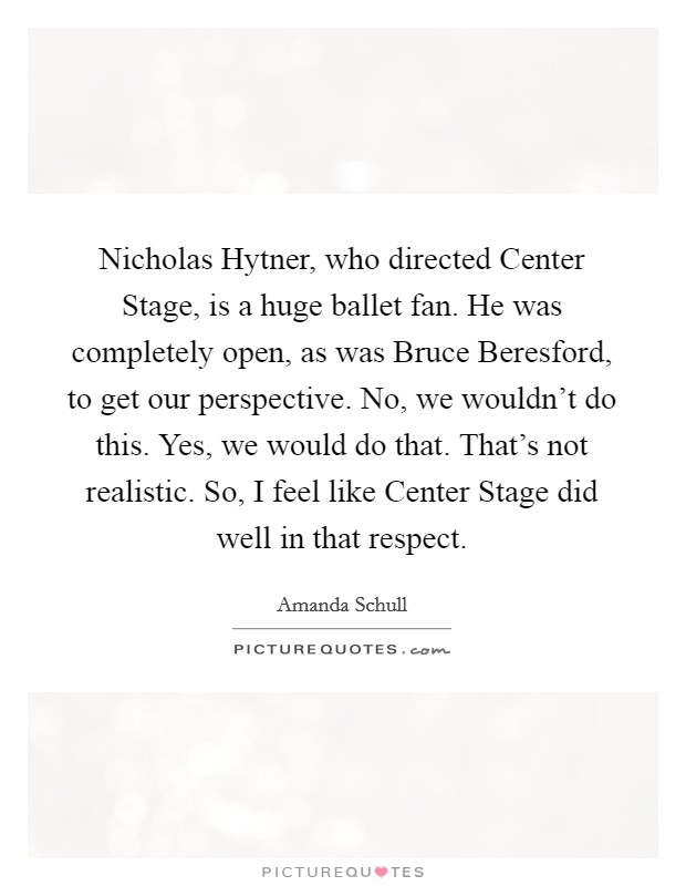 Nicholas Hytner, who directed Center Stage, is a huge ballet fan. He was completely open, as was Bruce Beresford, to get our perspective. No, we wouldn't do this. Yes, we would do that. That's not realistic. So, I feel like Center Stage did well in that respect. Picture Quote #1