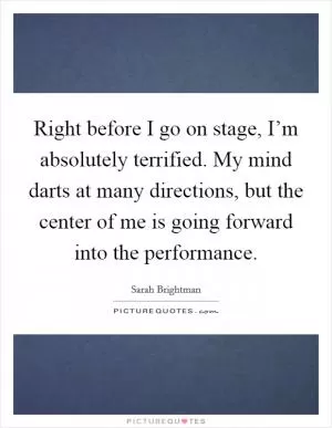 Right before I go on stage, I’m absolutely terrified. My mind darts at many directions, but the center of me is going forward into the performance Picture Quote #1