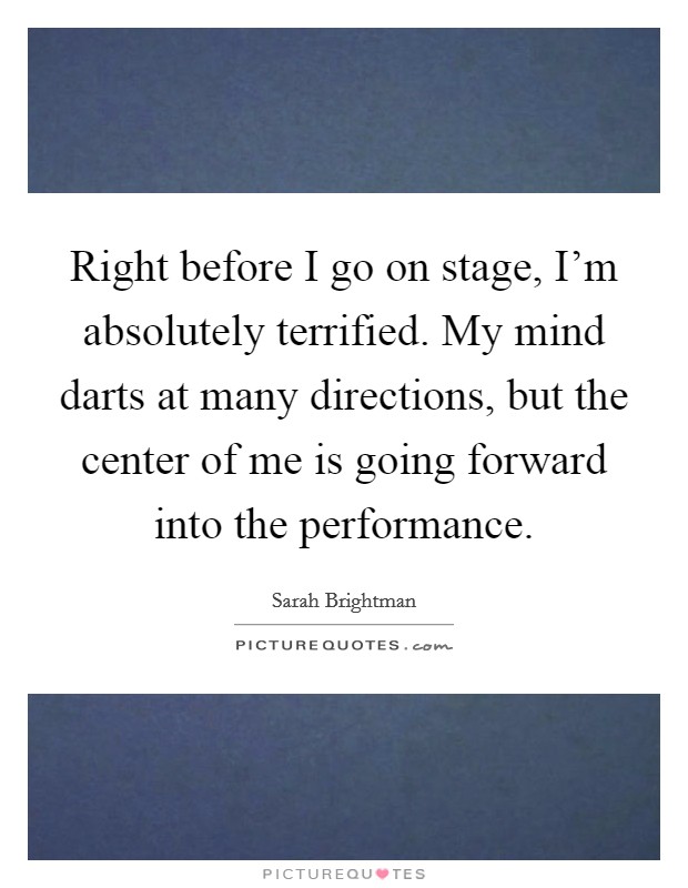 Right before I go on stage, I'm absolutely terrified. My mind darts at many directions, but the center of me is going forward into the performance. Picture Quote #1