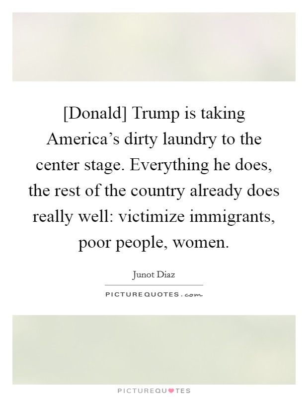 [Donald] Trump is taking America's dirty laundry to the center stage. Everything he does, the rest of the country already does really well: victimize immigrants, poor people, women. Picture Quote #1