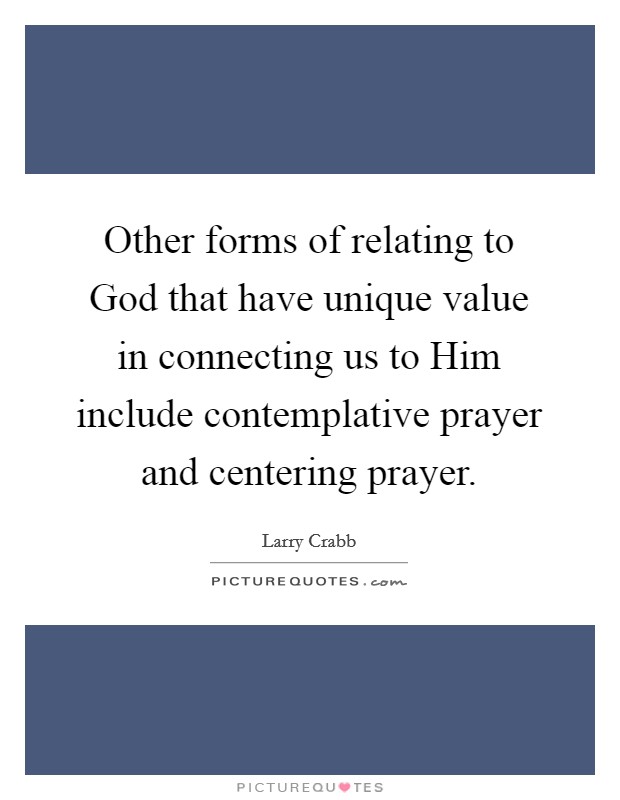 Other forms of relating to God that have unique value in connecting us to Him include contemplative prayer and centering prayer. Picture Quote #1