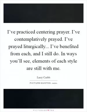 I’ve practiced centering prayer. I’ve contemplatively prayed. I’ve prayed liturgically... I’ve benefited from each, and I still do. In ways you’ll see, elements of each style are still with me Picture Quote #1