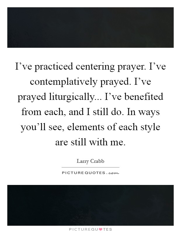 I've practiced centering prayer. I've contemplatively prayed. I've prayed liturgically... I've benefited from each, and I still do. In ways you'll see, elements of each style are still with me. Picture Quote #1