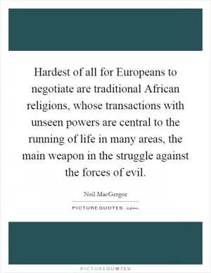 Hardest of all for Europeans to negotiate are traditional African religions, whose transactions with unseen powers are central to the running of life in many areas, the main weapon in the struggle against the forces of evil Picture Quote #1