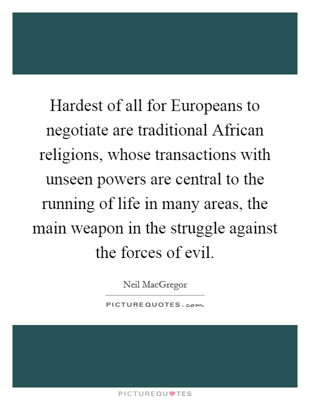 Hardest of all for Europeans to negotiate are traditional African religions, whose transactions with unseen powers are central to the running of life in many areas, the main weapon in the struggle against the forces of evil. Picture Quote #1