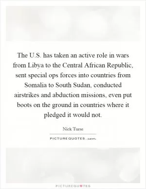 The U.S. has taken an active role in wars from Libya to the Central African Republic, sent special ops forces into countries from Somalia to South Sudan, conducted airstrikes and abduction missions, even put boots on the ground in countries where it pledged it would not Picture Quote #1