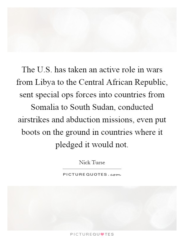 The U.S. has taken an active role in wars from Libya to the Central African Republic, sent special ops forces into countries from Somalia to South Sudan, conducted airstrikes and abduction missions, even put boots on the ground in countries where it pledged it would not. Picture Quote #1