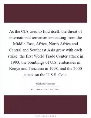 As the CIA tried to find itself, the threat of international terrorism emanating from the Middle East, Africa, North Africa and Central and Southeast Asia grew with each strike: the first World Trade Center attack in 1993, the bombings of U.S. embassies in Kenya and Tanzania in 1998, and the 2000 attack on the U.S.S. Cole Picture Quote #1