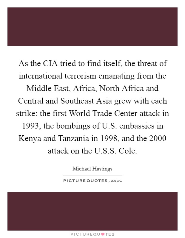 As the CIA tried to find itself, the threat of international terrorism emanating from the Middle East, Africa, North Africa and Central and Southeast Asia grew with each strike: the first World Trade Center attack in 1993, the bombings of U.S. embassies in Kenya and Tanzania in 1998, and the 2000 attack on the U.S.S. Cole. Picture Quote #1