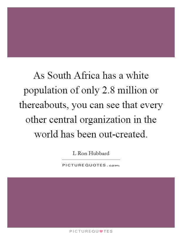As South Africa has a white population of only 2.8 million or thereabouts, you can see that every other central organization in the world has been out-created. Picture Quote #1