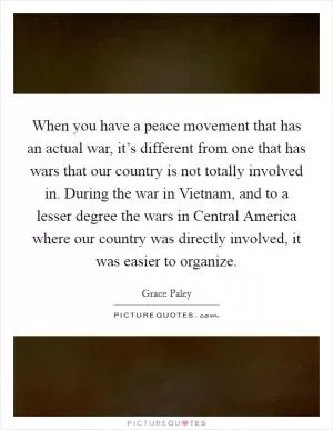 When you have a peace movement that has an actual war, it’s different from one that has wars that our country is not totally involved in. During the war in Vietnam, and to a lesser degree the wars in Central America where our country was directly involved, it was easier to organize Picture Quote #1