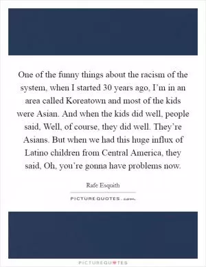 One of the funny things about the racism of the system, when I started 30 years ago, I’m in an area called Koreatown and most of the kids were Asian. And when the kids did well, people said, Well, of course, they did well. They’re Asians. But when we had this huge influx of Latino children from Central America, they said, Oh, you’re gonna have problems now Picture Quote #1
